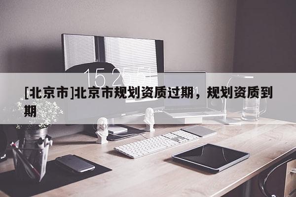 [北京市]北京市規(guī)劃資質(zhì)過期，規(guī)劃資質(zhì)到期
