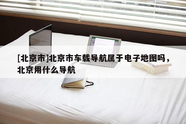 [北京市]北京市車載導(dǎo)航屬于電子地圖嗎，北京用什么導(dǎo)航