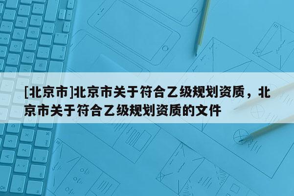 [北京市]北京市關(guān)于符合乙級規(guī)劃資質(zhì)，北京市關(guān)于符合乙級規(guī)劃資質(zhì)的文件