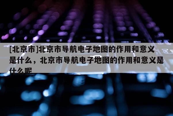 [北京市]北京市導航電子地圖的作用和意義是什么，北京市導航電子地圖的作用和意義是什么呢