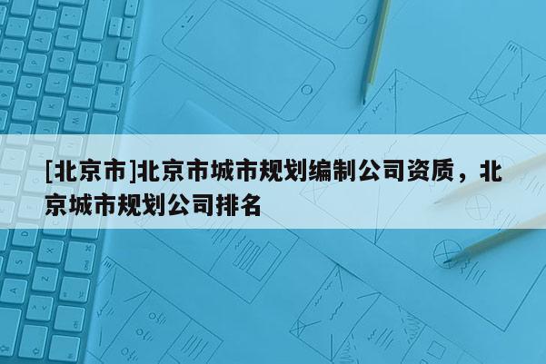 [北京市]北京市城市規劃編制公司資質，北京城市規劃公司排名