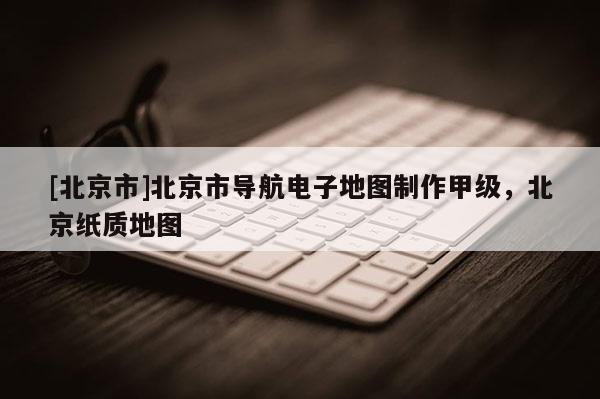 [北京市]北京市導航電子地圖制作甲級，北京紙質地圖