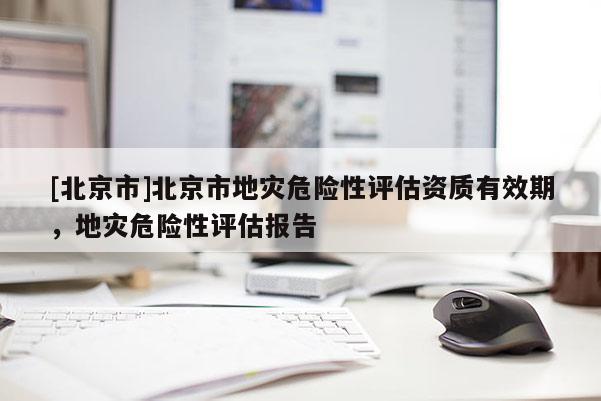 [北京市]北京市地災(zāi)危險(xiǎn)性評估資質(zhì)有效期，地災(zāi)危險(xiǎn)性評估報(bào)告
