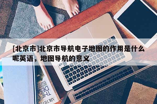[北京市]北京市導航電子地圖的作用是什么呢英語，地圖導航的意義