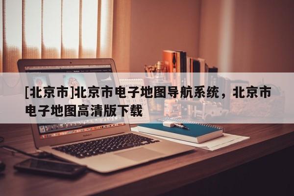 [北京市]北京市電子地圖導航系統，北京市電子地圖高清版下載