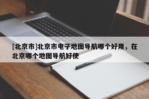 [北京市]北京市電子地圖導航哪個好用，在北京哪個地圖導航好使