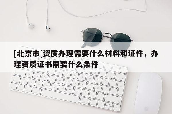 [北京市]資質辦理需要什么材料和證件，辦理資質證書需要什么條件