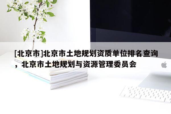 [北京市]北京市土地規劃資質單位排名查詢，北京市土地規劃與資源管理委員會