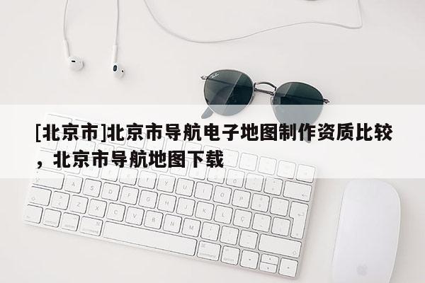 [北京市]北京市導航電子地圖制作資質比較，北京市導航地圖下載