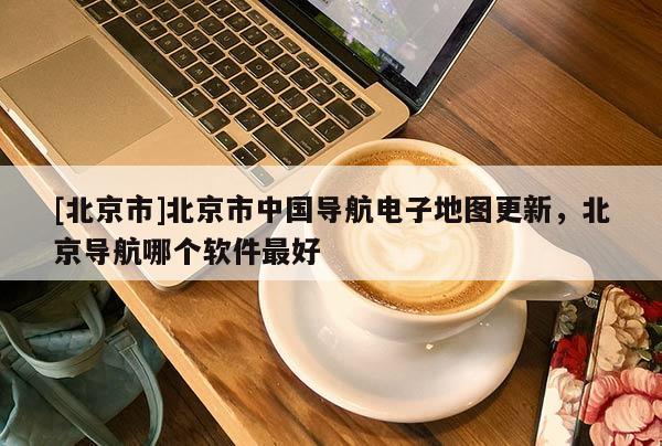 [北京市]北京市中國(guó)導(dǎo)航電子地圖更新，北京導(dǎo)航哪個(gè)軟件最好