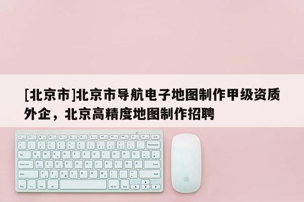 [北京市]北京市導(dǎo)航電子地圖制作甲級(jí)資質(zhì)外企，北京高精度地圖制作招聘