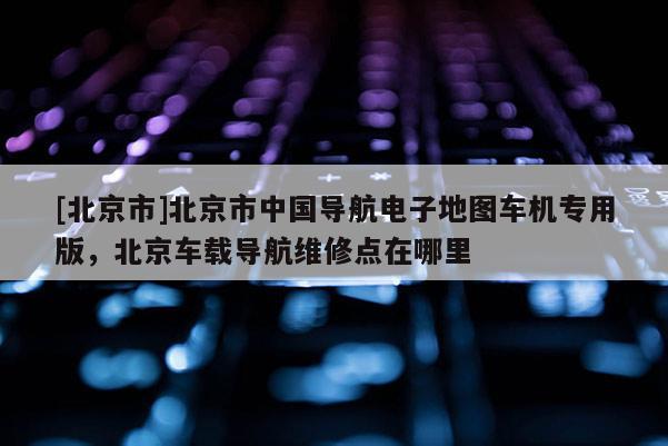 [北京市]北京市中國(guó)導(dǎo)航電子地圖車機(jī)專用版，北京車載導(dǎo)航維修點(diǎn)在哪里
