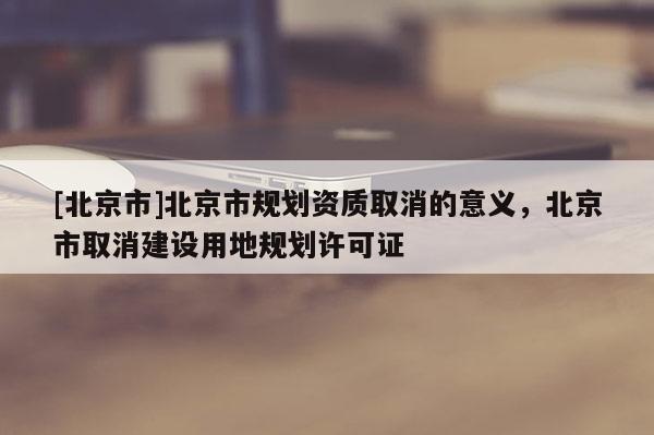 [北京市]北京市規劃資質取消的意義，北京市取消建設用地規劃許可證
