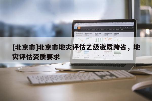 [北京市]北京市地災評估乙級資質跨省，地災評估資質要求