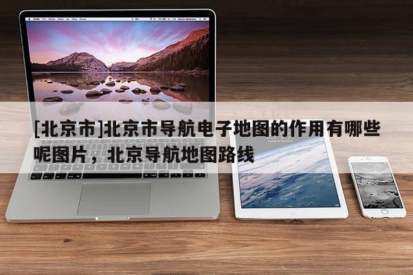 [北京市]北京市導(dǎo)航電子地圖的作用有哪些呢圖片，北京導(dǎo)航地圖路線