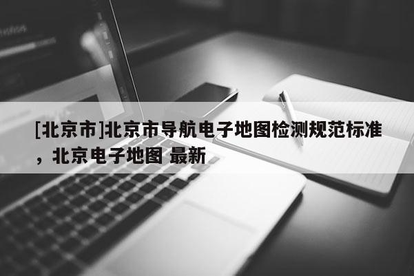 [北京市]北京市導(dǎo)航電子地圖檢測(cè)規(guī)范標(biāo)準(zhǔn)，北京電子地圖 最新
