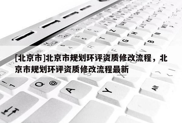 [北京市]北京市規劃環評資質修改流程，北京市規劃環評資質修改流程最新