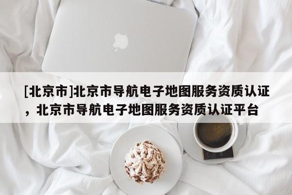[北京市]北京市導航電子地圖服務資質認證，北京市導航電子地圖服務資質認證平臺
