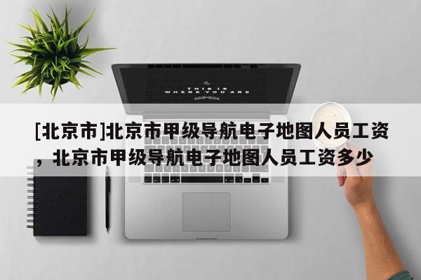 [北京市]北京市甲級導航電子地圖人員工資，北京市甲級導航電子地圖人員工資多少