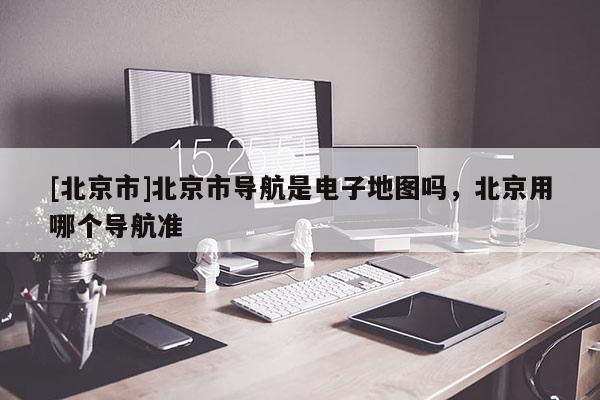 [北京市]北京市導航是電子地圖嗎，北京用哪個導航準