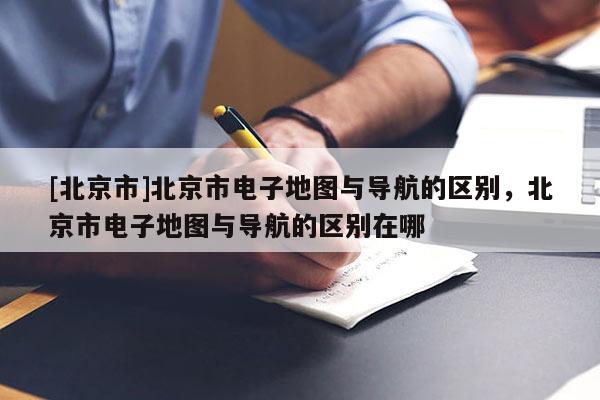[北京市]北京市電子地圖與導航的區別，北京市電子地圖與導航的區別在哪