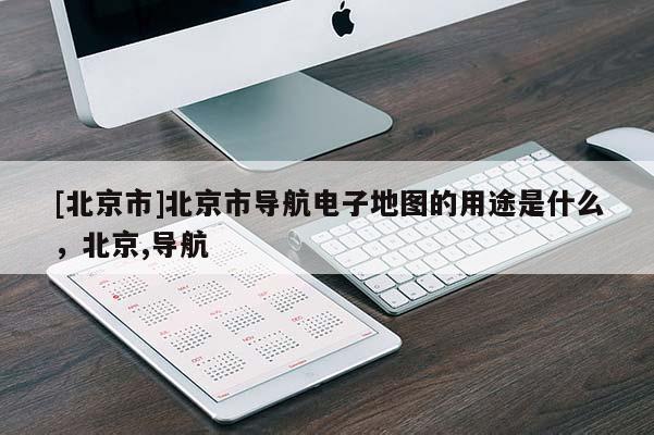 [北京市]北京市導航電子地圖的用途是什么，北京,導航
