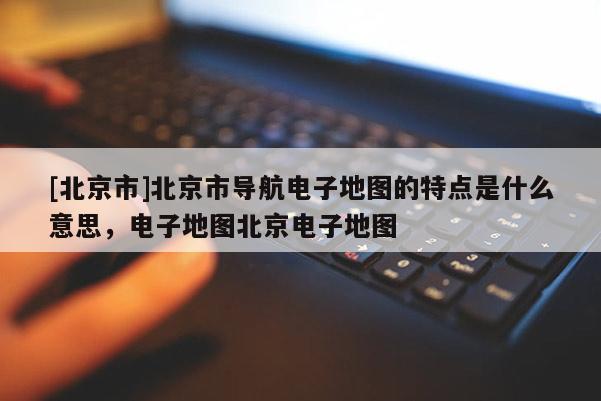 [北京市]北京市導(dǎo)航電子地圖的特點(diǎn)是什么意思，電子地圖北京電子地圖