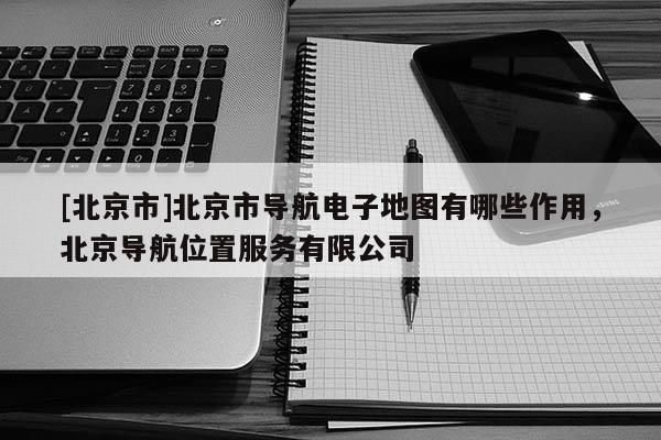 [北京市]北京市導(dǎo)航電子地圖有哪些作用，北京導(dǎo)航位置服務(wù)有限公司