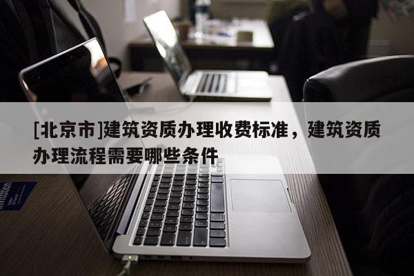 [北京市]建筑資質(zhì)辦理收費(fèi)標(biāo)準(zhǔn)，建筑資質(zhì)辦理流程需要哪些條件
