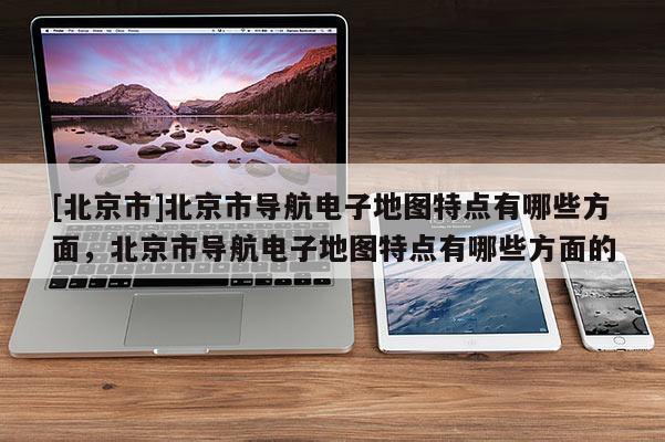 [北京市]北京市導(dǎo)航電子地圖特點(diǎn)有哪些方面，北京市導(dǎo)航電子地圖特點(diǎn)有哪些方面的