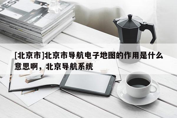 [北京市]北京市導(dǎo)航電子地圖的作用是什么意思啊，北京導(dǎo)航系統(tǒng)