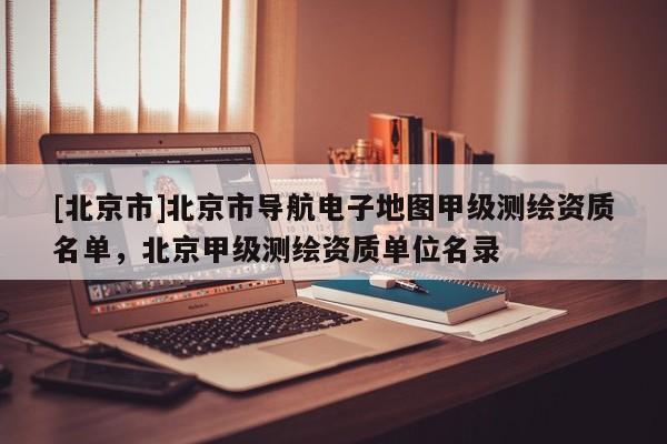 [北京市]北京市導(dǎo)航電子地圖甲級(jí)測(cè)繪資質(zhì)名單，北京甲級(jí)測(cè)繪資質(zhì)單位名錄