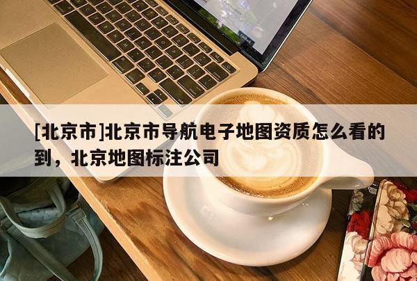 [北京市]北京市導航電子地圖資質怎么看的到，北京地圖標注公司