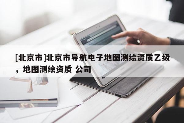 [北京市]北京市導(dǎo)航電子地圖測(cè)繪資質(zhì)乙級(jí)，地圖測(cè)繪資質(zhì) 公司