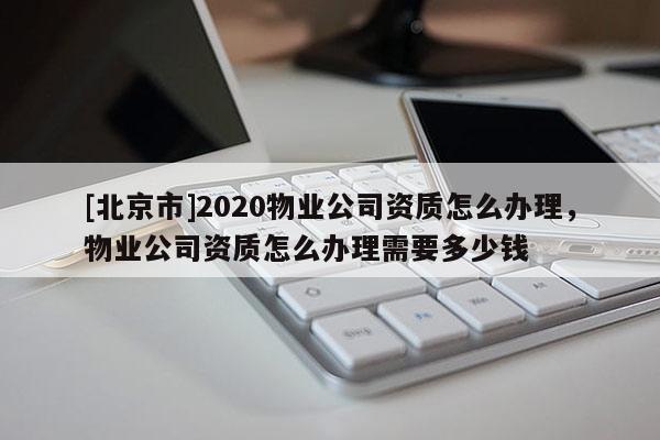 [北京市]2020物業(yè)公司資質(zhì)怎么辦理，物業(yè)公司資質(zhì)怎么辦理需要多少錢