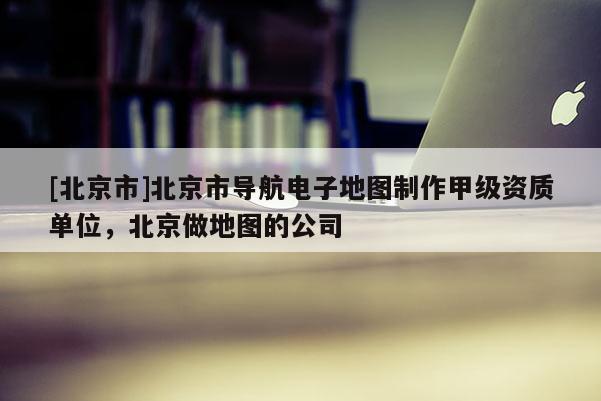 [北京市]北京市導航電子地圖制作甲級資質單位，北京做地圖的公司