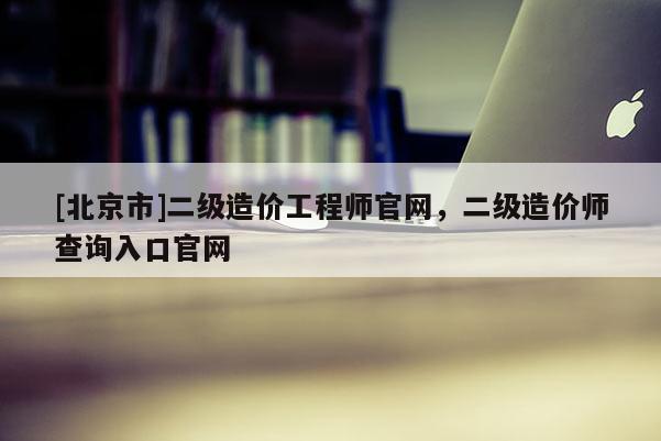 [北京市]二級造價(jià)工程師官網(wǎng)，二級造價(jià)師查詢?nèi)肟诠倬W(wǎng)