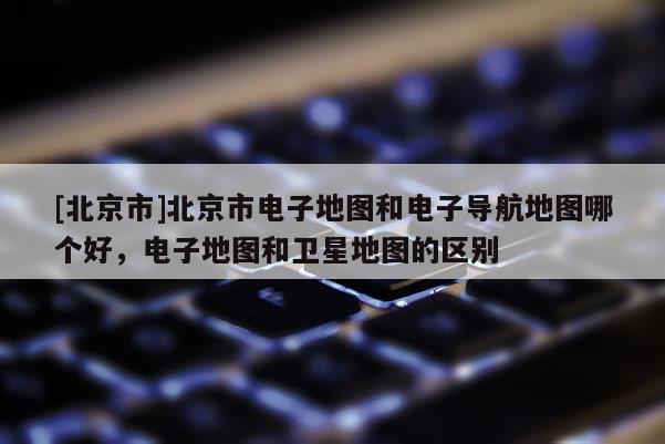 [北京市]北京市電子地圖和電子導航地圖哪個好，電子地圖和衛星地圖的區別