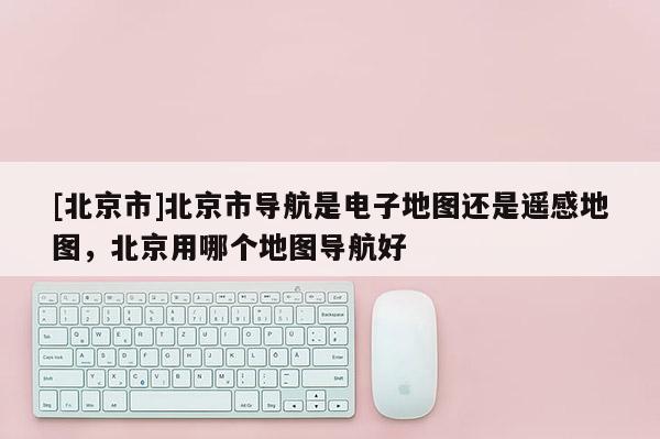 [北京市]北京市導航是電子地圖還是遙感地圖，北京用哪個地圖導航好
