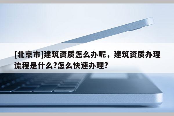 [北京市]建筑資質怎么辦呢，建筑資質辦理流程是什么?怎么快速辦理?