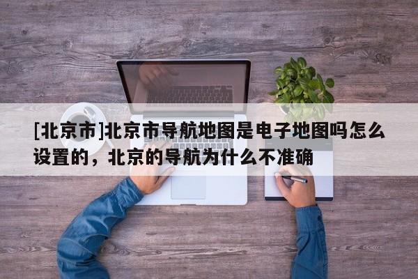 [北京市]北京市導航地圖是電子地圖嗎怎么設置的，北京的導航為什么不準確
