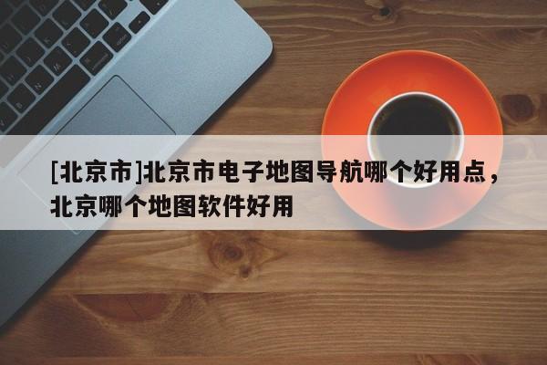 [北京市]北京市電子地圖導航哪個好用點，北京哪個地圖軟件好用