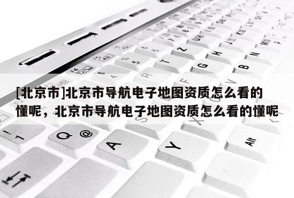 [北京市]北京市導航電子地圖資質怎么看的懂呢，北京市導航電子地圖資質怎么看的懂呢