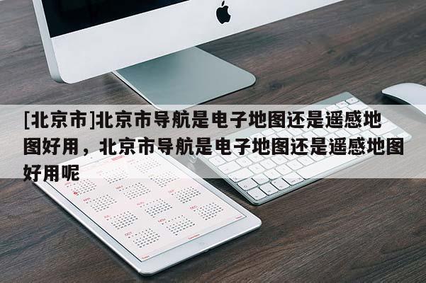 [北京市]北京市導航是電子地圖還是遙感地圖好用，北京市導航是電子地圖還是遙感地圖好用呢