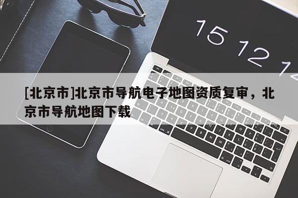 [北京市]北京市導航電子地圖資質復審，北京市導航地圖下載
