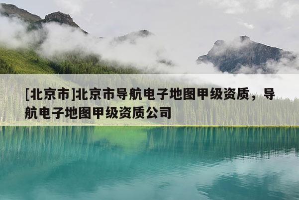 [北京市]北京市導航電子地圖甲級資質，導航電子地圖甲級資質公司