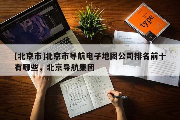 [北京市]北京市導航電子地圖公司排名前十有哪些，北京導航集團