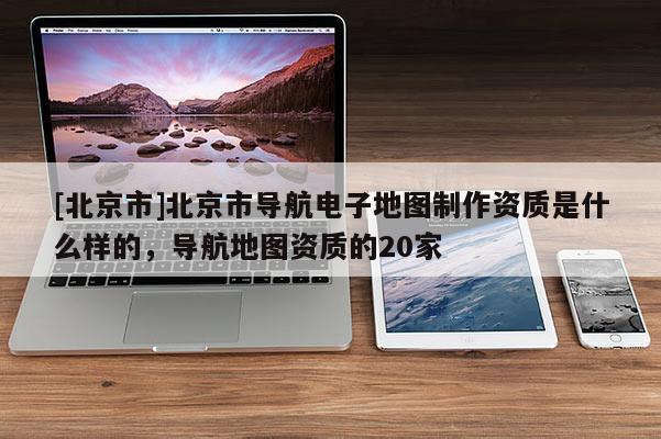 [北京市]北京市導航電子地圖制作資質是什么樣的，導航地圖資質的20家