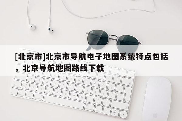 [北京市]北京市導航電子地圖系統特點包括，北京導航地圖路線下載
