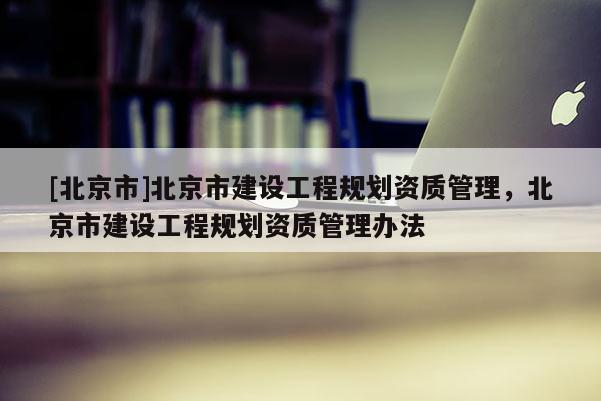 [北京市]北京市建設工程規劃資質管理，北京市建設工程規劃資質管理辦法